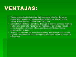 VENTAJAS: Valora la contribución individual dado que cada miembro del grupo asume íntegramente su responsabilidad en la tarea, a la vez que al socializarla recibe las contribuciones del grupo Estimula habilidades personales y de grupo al permitir que cada miembro participante desarrolle y potencie las habilidades personales y grupales como: escuchar, participar, liderar, coordinar actividades, realizar seguimiento y evaluar  Propicia un ambiente para la comunicación y discusión productiva si se logra una interdependencia óptima entre propósitos, sistemas y equipos disponibles  
