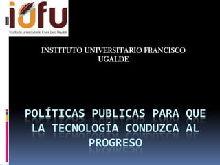 INSTITUTO UNIVERSITARIO FRANCISCO
               UGALDE




POLÍTICAS PUBLICAS PARA QUE
 LA TECNOLOGÍA CONDUZCA AL
          PROGRESO
 