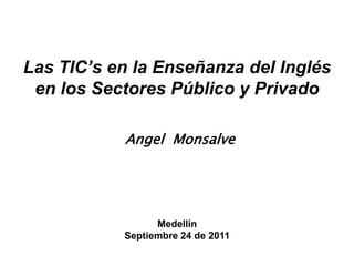 Las TIC’s en la Enseñanza del Inglés en los SectoresPúblico y Privado Angel  Monsalve Medellín Septiembre 24 de 2011 