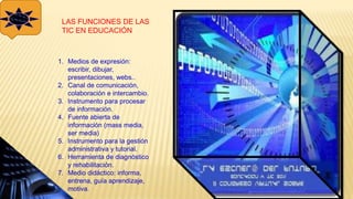 LAS FUNCIONES DE LAS
TIC EN EDUCACIÓN
1. Medios de expresión:
escribir, dibujar,
presentaciones, webs..
2. Canal de comunicación,
colaboración e intercambio.
3. Instrumento para procesar
de información.
4. Fuente abierta de
información (mass media,
ser media)
5. Instrumento para la gestión
administrativa y tutorial.
6. Herramienta de diagnóstico
y rehabilitación.
7. Medio didáctico: informa,
entrena, guía aprendizaje,
motiva.
 
