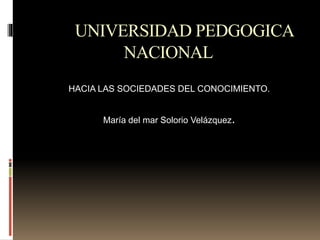 UNIVERSIDAD PEDGOGICA 
NACIONAL 
HACIA LAS SOCIEDADES DEL CONOCIMIENTO. 
María del mar Solorio Velázquez. 
 