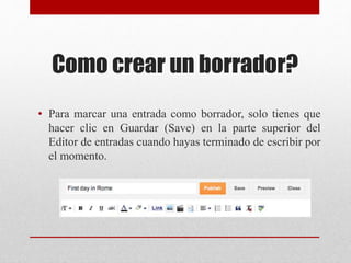 Como crear un borrador?
• Para marcar una entrada como borrador, solo tienes que
hacer clic en Guardar (Save) en la parte superior del
Editor de entradas cuando hayas terminado de escribir por
el momento.
 