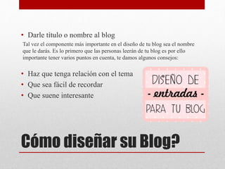 Cómo diseñar su Blog?
• Darle título o nombre al blog
Tal vez el componente más importante en el diseño de tu blog sea el nombre
que le darás. Es lo primero que las personas leerán de tu blog es por ello
importante tener varios puntos en cuenta, te damos algunos consejos:
• Haz que tenga relación con el tema
• Que sea fácil de recordar
• Que suene interesante
 