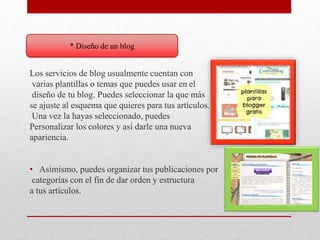 * Diseño de un blog
Los servicios de blog usualmente cuentan con
varias plantillas o temas que puedes usar en el
diseño de tu blog. Puedes seleccionar la que más
se ajuste al esquema que quieres para tus artículos.
Una vez la hayas seleccionado, puedes
Personalizar los colores y así darle una nueva
apariencia.
• Asimismo, puedes organizar tus publicaciones por
categorías con el fin de dar orden y estructura
a tus artículos.
 