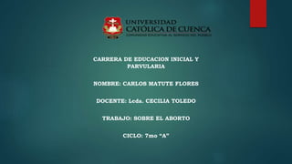 CARRERA DE EDUCACION INICIAL Y
PARVULARIA
NOMBRE: CARLOS MATUTE FLORES
DOCENTE: Lcda. CECILIA TOLEDO
TRABAJO: SOBRE EL ABORTO
CICLO: 7mo “A”
 