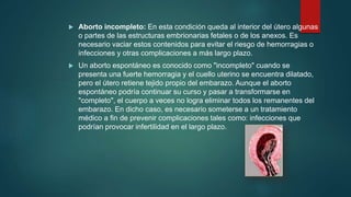  Aborto incompleto: En esta condición queda al interior del útero algunas
o partes de las estructuras embrionarias fetales o de los anexos. Es
necesario vaciar estos contenidos para evitar el riesgo de hemorragias o
infecciones y otras complicaciones a más largo plazo.
 Un aborto espontáneo es conocido como "incompleto" cuando se
presenta una fuerte hemorragia y el cuello uterino se encuentra dilatado,
pero el útero retiene tejido propio del embarazo. Aunque el aborto
espontáneo podría continuar su curso y pasar a transformarse en
"completo", el cuerpo a veces no logra eliminar todos los remanentes del
embarazo. En dicho caso, es necesario someterse a un tratamiento
médico a fin de prevenir complicaciones tales como: infecciones que
podrían provocar infertilidad en el largo plazo.
 
