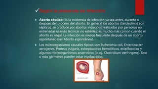 
 Aborto séptico: Es la existencia de infección ya sea antes, durante o
después del proceso del aborto. En general los abortos clandestinos son
sépticos. se produce por abortos inducidos realizados por personas no
entrenadas usando técnicas no estériles; es mucho más común cuando el
aborto es ilegal. La infección es menos frecuente después de un aborto
espontáneo (ver Aborto espontáneo).
 Los microorganismos causales típicos son Escherichia coli, Enterobacter
aerogenes, Proteus vulgaris, estreptococos hemolíticos, estafilococos y
algunos microorganismos anaerobios (p. ej., Clostridium perfringens). Uno
o más gérmenes pueden estar involucrados.
Según la presencia de Infección:
 