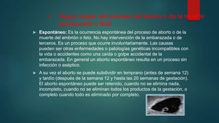  Según origen del proceso del aborto o de la muerte
embrionaria o fetal
 Espontáneo: Es la ocurrencia espontánea del proceso de aborto o de la
muerte del embrión o feto. No hay intervención de la embarazada o de
terceros. Es un proceso que ocurre involuntariamente. Las causas
pueden ser otras enfermedades o patologías genéticas incompatibles con
la vida o accidentes como una caída o golpe accidental de la
embarazada. En general un aborto espontáneo resulta en un proceso sin
infección o aséptico.
 A su vez el aborto se puede subdividir en temprano (antes de semana 12)
y tardío (después de la semana 12 y hasta las 20 semanas de gestación).
El aborto espontáneo puede ser retenido, cuando no se elimina nada,
incompleto, cuando no se eliminan todos los productos de la gestación, o
completo cuando todo es eliminado por completo.
 