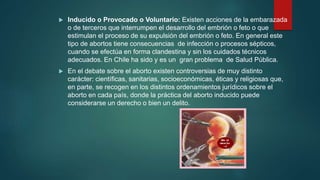  Inducido o Provocado o Voluntario: Existen acciones de la embarazada
o de terceros que interrumpen el desarrollo del embrión o feto o que
estimulan el proceso de su expulsión del embrión o feto. En general este
tipo de abortos tiene consecuencias de infección o procesos sépticos,
cuando se efectúa en forma clandestina y sin los cuidados técnicos
adecuados. En Chile ha sido y es un gran problema de Salud Pública.
 En el debate sobre el aborto existen controversias de muy distinto
carácter: científicas, sanitarias, socioeconómicas, éticas y religiosas que,
en parte, se recogen en los distintos ordenamientos jurídicos sobre el
aborto en cada país, donde la práctica del aborto inducido puede
considerarse un derecho o bien un delito.
 