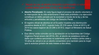  Según la Ley el aborto inducido o provocado o voluntario
puede estar permitido o no y se clasifica en:
 Aborto Penalizado: En esta figura legal el proceso de aborto voluntario o
la interrupción de la vida embrionaria o fetal está prohibida y su ejecución
constituye un delito penado por la sociedad a través de la ley y de los
artículos y penalidades del código de Derecho Penal.
 El registro oficial de abortos en el Ecuador muestra una disminución
paulatina desde el 2011, cuando hubo 25 316 casos. Entre el 2013 y el
2014 los casos bajaron de 23 286 a 20 812, según el Ministerio de Salud
Pública.
 Esa última caída coincide con la aprobación en la Asamblea del Código
Orgánico Penal (enero del 2014). Ahí, el aborto se establece como un
delito que conlleva sanciones no solamente para el médico (entre siete y
10 años de cárcel si es un aborto consentido) sino también para la mujer
que lo autoriza (prisión de seis meses a dos años).
 
