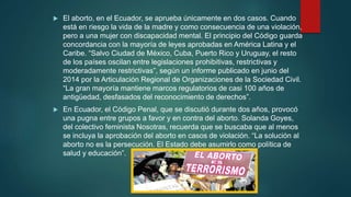  El aborto, en el Ecuador, se aprueba únicamente en dos casos. Cuando
está en riesgo la vida de la madre y como consecuencia de una violación,
pero a una mujer con discapacidad mental. El principio del Código guarda
concordancia con la mayoría de leyes aprobadas en América Latina y el
Caribe. “Salvo Ciudad de México, Cuba, Puerto Rico y Uruguay, el resto
de los países oscilan entre legislaciones prohibitivas, restrictivas y
moderadamente restrictivas”, según un informe publicado en junio del
2014 por la Articulación Regional de Organizaciones de la Sociedad Civil.
“La gran mayoría mantiene marcos regulatorios de casi 100 años de
antigüedad, desfasados del reconocimiento de derechos”.
 En Ecuador, el Código Penal, que se discutió durante dos años, provocó
una pugna entre grupos a favor y en contra del aborto. Solanda Goyes,
del colectivo feminista Nosotras, recuerda que se buscaba que al menos
se incluya la aprobación del aborto en casos de violación. “La solución al
aborto no es la persecución. El Estado debe asumirlo como política de
salud y educación”.
 