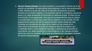  Aborto Despenalizado: En esta condición, la sociedad a través de la ley
decide no penalizar la interrupción del embarazo o de la vida embrionaria
o fetal. Desde un punto de vista de la filosofía del derecho el aborto,
siempre es un hecho negativo y la sociedad decide si constituye causal de
pena o no. Algo semejante al homicidio en defensa propia. Si éste ocurre,
el homicidio no es legalizado, sino que la sociedad decide que en ciertas
circunstancias o condiciones, este hecho negativo no es punible. En las
legislaciones acerca del aborto despenalizado existe desde las más
limitadas por problemas de salud de la madre en los cuales el no
interrumpir el embarazo se pone en riesgo la vida de la madre o por
inviabilidad fetal o corta viabilidad neonatal o después de producido el
nacimiento, por daños genéticos o embriológicos o por causas sociales
delictivas como la violación. Es lo que se entiende por causales Limitadas
de aborto despenalizado.
 