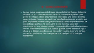  CONCLUSIONES
 Lo que quiero lograr con este trabajo es que todos los jóvenes debemos
de tener un poco de mas de comunicación con nuestros padres para
poder a no llegar a tales circunstancias y que cada uno piense bien las
cosas antes de hacerlas ya que tomar esta fatal decisión es un delito que
para mi parecer se debe castigar con la cárcel para los que la realizan ya
que estos pequeñines no piden venir a este mundo y luego ser
asesinados por sus mismos padres y por eso le pido a todos las personas
que no realicen el aborto ya que cuando quieran volver a tener un hijo y
ahora si lo deseen, puede que ya no puedan volver a tener uno por que
recuerden que hay un dios muy grande que castiga todo lo mal que
realizamos.
 
