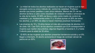  La mitad de todos los abortos realizados se hacen en mujeres que lo han
escogido como su único método de control de natalidad. Prefieren
abortar que tomar pastillas o usar otros métodos. Menos del 2% de los
abortos se lleva a cabo como resultado de violación incesto o amenaza de
la vida de la madre. El 98% se lleva a cabo como medio de control de
natalidad y ya. Adolescentes entre 11 y 19 años suman el 26% de todos
los abortos, y un 99% de ellas lo hacen mientras practican fornicación.
 Las jóvenes de 18 y 19 años tienen el más alto porcentaje de abortos: 6.3
de cada 100. Casi 50% de los abortos cometidos por EUA corresponden a
mujeres que repiten ésa práctica, algunas llegando a hacerse 3, 4 y hasta
5 aborto para la edad de 30 años.
 El 60% de las mujeres que abortan presentan tendencia suicida y un 8%
llegan a intentarlo. El aborto acrecienta el riesgo de contraer cáncer de
pecho en un 50%.
 