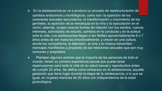  En la adolescencia se va a producir un proceso de reestructuración de
cambios endocrinos y morfológicos, como son: la aparición de los
caracteres sexuales secundarios, la transformación y crecimiento de los
genitales, la aparición de la menarquia en la niña y la eyaculación en el
varón; además, surgen nuevas formas de relación con los adultos, nuevos
intereses, actividades de estudio, cambios en la conducta y en la actitud
ante la vida. Los adolescentes llegan a ser fértiles aproximadamente 6 o 7
años antes de ser maduros emocionalmente, y crecen en una cultura
donde los compañeros, la televisión, el cine y la música transmiten
mensajes manifiestos a propósito de las relaciones sexuales que son muy
comunes y aceptados.
 Plantean algunos autores que la mayoría de las personas de todo el
mundo, tienen su primera experiencia sexual que puede tener
repercusiones para toda la vida en su salud sexual y reproductiva antes
de cumplir 20 años. Se define como embarazo en la adolescencia, aquella
gestación que tiene lugar durante la etapa de la adolescencia, o lo que es
igual, en mujeres menores de 20 años con independencia de la edad
ginecológica.
 