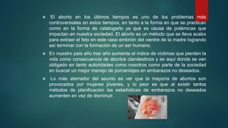  El aborto en los últimos tiempos es uno de los problemas más
controversiales en estos tiempos, en tanto a la forma en que se practican
como en la forma de catalogarlo ya que es causa de polémicas que
impactan en nuestra sociedad. El aborto es un método que se lleva acabo
para extraer el feto en este caso embrión del vientre de la madre logrando
así terminar con la formación de un ser humano.
 En nuestro país año tras año aumenta el índice de victimas que pierden la
vida como consecuencia de abortos clandestinos y es aquí donde se ven
obligado en tanto autoridades como nosotros como parte de la sociedad
en buscar un mejor manejo de porcentajes en embarazos no deseados.
 Lo más aterrador del asunto es ver que la mayoría de abortos son
provocados por mujeres jóvenes, y lo peor es que al existir tantos
métodos de planificación las estadísticas de embarazos no deseados
aumenten en vez de disminuir.
 