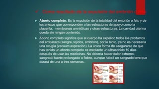  Como resultado de la expulsión del embrión o feto:
 Aborto completo: Es la expulsión de la totalidad del embrión o feto y de
los anexos que corresponden a las estructuras de apoyo como la
placenta, membranas amnióticas y otras estructuras. La cavidad uterina
queda sin ningún contenido.
 Aborto completo significa que el cuerpo ha expelido todos los productos
del embarazo (sangre, tejidos, embrión), por lo tanto, ya no es necesaria
una cirugía (vacuum aspiración). La única forma de asegurarse de que
has tenido un aborto completo es mediante un ultrasonido 10 días
después de usar las medicinas. No debería haber dolor extremo,
sangrado fuerte prolongado o fiebre, aunque habrá un sangrado leve que
durará de una a tres semanas.
 