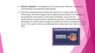  Aborto Aséptico: Corresponde a la ausencia de infección. En general
corresponde a los abortos espontáneos.
 Entre las complicaciones físicas del aborto en la mujer están las
infecciones, las hemorragias, las complicaciones debido a la anestesia,
las embolias pulmonares o del líquido amniótico, así como las
perforaciones, laceraciones o desgarros del útero. Estadísticamente
hablando, se estima que el riesgo inmediato de dichas complicaciones es
de un 10%, pero el de las complicaciones a largo plazo es entre el 20 y el
50%.
 