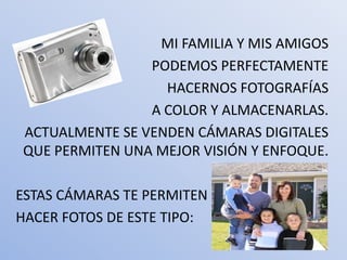 MI FAMILIA Y MIS AMIGOS
                PODEMOS PERFECTAMENTE
                  HACERNOS FOTOGRAFÍAS
                A COLOR Y ALMACENARLAS.
ACTUALMENTE SE VENDEN CÁMARAS DIGITALES
QUE PERMITEN UNA MEJOR VISIÓN Y ENFOQUE.

ESTAS CÁMARAS TE PERMITEN
HACER FOTOS DE ESTE TIPO:
 