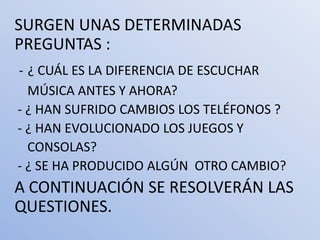 SURGEN UNAS DETERMINADAS
PREGUNTAS :
- ¿ CUÁL ES LA DIFERENCIA DE ESCUCHAR
  MÚSICA ANTES Y AHORA?
- ¿ HAN SUFRIDO CAMBIOS LOS TELÉFONOS ?
- ¿ HAN EVOLUCIONADO LOS JUEGOS Y
  CONSOLAS?
- ¿ SE HA PRODUCIDO ALGÚN OTRO CAMBIO?
A CONTINUACIÓN SE RESOLVERÁN LAS
QUESTIONES.
 
