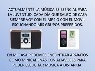 ACTUALMENTE LA MÚSICA ES ESENCIAL PARA
LA JUVENTUD. CADA DÍA QUE SALGO DE CASA
 SIEMPRE VOY CON EL MP4 O CON EL MÓVIL
  ESCUCHANDO MIS GRUPOS PREFERIDOS.




EN MI CASA PODEMOS ENCONTRAR APARATOS
 COMO MINICADENAS CON ALTAVOCES PARA
   PODER ESCUCHAR MÚSICA A DISTANCIA.
 