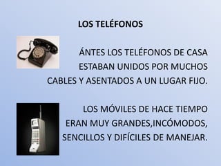 LOS TELÉFONOS

       ÁNTES LOS TELÉFONOS DE CASA
       ESTABAN UNIDOS POR MUCHOS
CABLES Y ASENTADOS A UN LUGAR FIJO.

       LOS MÓVILES DE HACE TIEMPO
    ERAN MUY GRANDES,INCÓMODOS,
   SENCILLOS Y DIFÍCILES DE MANEJAR.
 