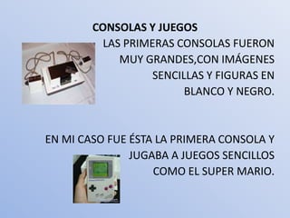 CONSOLAS Y JUEGOS
          LAS PRIMERAS CONSOLAS FUERON
             MUY GRANDES,CON IMÁGENES
                   SENCILLAS Y FIGURAS EN
                         BLANCO Y NEGRO.


EN MI CASO FUE ÉSTA LA PRIMERA CONSOLA Y
               JUGABA A JUEGOS SENCILLOS
                   COMO EL SUPER MARIO.
 