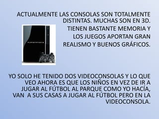 ACTUALMENTE LAS CONSOLAS SON TOTALMENTE
               DISTINTAS. MUCHAS SON EN 3D.
                TIENEN BASTANTE MEMORIA Y
                   LOS JUEGOS APORTAN GRAN
               REALISMO Y BUENOS GRÁFICOS.



YO SOLO HE TENIDO DOS VIDEOCONSOLAS Y LO QUE
     VEO AHORA ES QUE LOS NIÑOS EN VEZ DE IR A
    JUGAR AL FÚTBOL AL PARQUE COMO YO HACÍA,
 VAN A SUS CASAS A JUGAR AL FÚTBOL PERO EN LA
                               VIDEOCONSOLA.
 