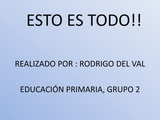 ESTO ES TODO!!

REALIZADO POR : RODRIGO DEL VAL

 EDUCACIÓN PRIMARIA, GRUPO 2
 