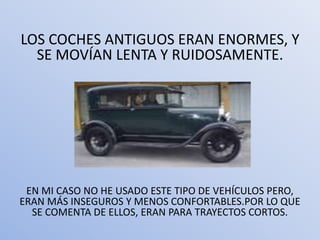 LOS COCHES ANTIGUOS ERAN ENORMES, Y
  SE MOVÍAN LENTA Y RUIDOSAMENTE.




 EN MI CASO NO HE USADO ESTE TIPO DE VEHÍCULOS PERO,
ERAN MÁS INSEGUROS Y MENOS CONFORTABLES.POR LO QUE
  SE COMENTA DE ELLOS, ERAN PARA TRAYECTOS CORTOS.
 