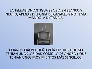 LA TELEVISIÓN ANTIGUA SE VEÍA EN BLANCO Y
NEGRO, APENAS DISPONÍA DE CANALES Y NO TENÍA
             MANDO A DISTANCIA.




  CUANDO ERA PEQUEÑO VEÍA DIBUJOS QUE NO
TENÍAN UNA CLARIDAD COMO LA DE AHORA Y QUE
  TENIAN UNOS MOVIMIENTOS MÁS SENCILLOS.
 