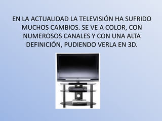 EN LA ACTUALIDAD LA TELEVISIÓN HA SUFRIDO
   MUCHOS CAMBIOS. SE VE A COLOR, CON
   NUMEROSOS CANALES Y CON UNA ALTA
    DEFINICIÓN, PUDIENDO VERLA EN 3D.
 