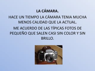 LA CÁMARA.
HACE UN TIEMPO LA CÁMARA TENIA MUCHA
    MENOS CALIDAD QUE LA ACTUAL.
  ME ACUERDO DE LAS TÍPICAS FOTOS DE
PEQUEÑO QUE SALEN CASI SIN COLOR Y SIN
                BRILLO.
 