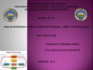 UNIVERSIDAD CENTRAL DEL ECUADOR
FACULTAD DE FILOSOFÍA LETRAS Y CIENCIAS DE LA EDUCACIÓN
ESCUELA DE COMERCIO Y ADMINISTRACIÒN
MATERIA DE TIC
TEMA DE EXPOSICIÒN: SOBRE EL DISEÑO INSTITUCIONAL – ADDIE Y LA METODOLOGIA
MGS: BYRON CHASI
INTEGRANTE: FERNANDO NÙÑEZ
Nivel: Quinto Semestre Paralelo B
SEMESTRE 2016
 