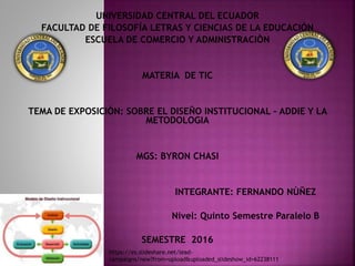 UNIVERSIDAD CENTRAL DEL ECUADOR
FACULTAD DE FILOSOFÍA LETRAS Y CIENCIAS DE LA EDUCACIÓN
ESCUELA DE COMERCIO Y ADMINISTRACIÒN
MATERIA DE TIC
TEMA DE EXPOSICIÒN: SOBRE EL DISEÑO INSTITUCIONAL – ADDIE Y LA
METODOLOGIA
MGS: BYRON CHASI
INTEGRANTE: FERNANDO NÙÑEZ
Nivel: Quinto Semestre Paralelo B
SEMESTRE 2016
https://es.slideshare.net/lead-
campaigns/new?from=upload&uploaded_slideshow_id=62238111
 