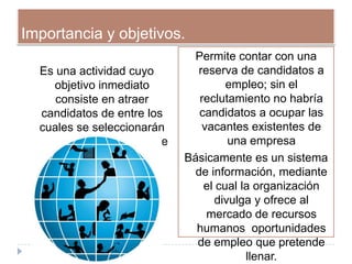 Importancia y objetivos.
                                 Permite contar con una
   Es una actividad cuyo         reserva de candidatos a
      objetivo inmediato                empleo; sin el
      consiste en atraer          reclutamiento no habría
   candidatos de entre los        candidatos a ocupar las
   cuales se seleccionarán        vacantes existentes de
  los futuros integrantes de             una empresa
        la organización.       Básicamente es un sistema
                                 de información, mediante
                                   el cual la organización
                                      divulga y ofrece al
                                   mercado de recursos
                                 humanos oportunidades
                                 de empleo que pretende
                                            llenar.
 