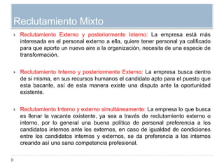 Reclutamiento Mixto
   Reclutamiento Externo y posteriormente Interno: La empresa está más
    interesada en el personal externo a ella, quiere tener personal ya calificado
    para que aporte un nuevo aire a la organización, necesita de una especie de
    transformación.


   Reclutamiento Interno y posteriormente Externo: La empresa busca dentro
    de si misma, en sus recursos humanos el candidato apto para el puesto que
    esta bacante, así de esta manera existe una disputa ante la oportunidad
    existente.


   Reclutamiento Interno y externo simultáneamente: La empresa lo que busca
    es llenar la vacante existente, ya sea a través de reclutamiento externo o
    interno, por lo general una buena política de personal preferencia a los
    candidatos internos ante los externos, en caso de igualdad de condiciones
    entre los candidatos internos y externos, se da preferencia a los internos
    creando así una sana competencia profesional.
 