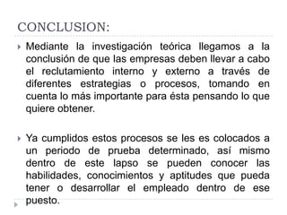 CONCLUSION:
   Mediante la investigación teórica llegamos a la
    conclusión de que las empresas deben llevar a cabo
    el reclutamiento interno y externo a través de
    diferentes estrategias o procesos, tomando en
    cuenta lo más importante para ésta pensando lo que
    quiere obtener.

   Ya cumplidos estos procesos se les es colocados a
    un periodo de prueba determinado, así mismo
    dentro de este lapso se pueden conocer las
    habilidades, conocimientos y aptitudes que pueda
    tener o desarrollar el empleado dentro de ese
    puesto.
 