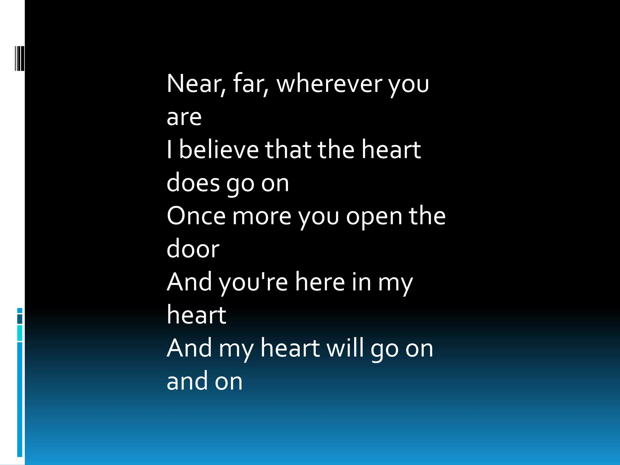 Near, far, wherever you
are
I believe that the heart
does go on
Once more you open the
door
And you're here in my
heart
And my heart will go on
and on
 