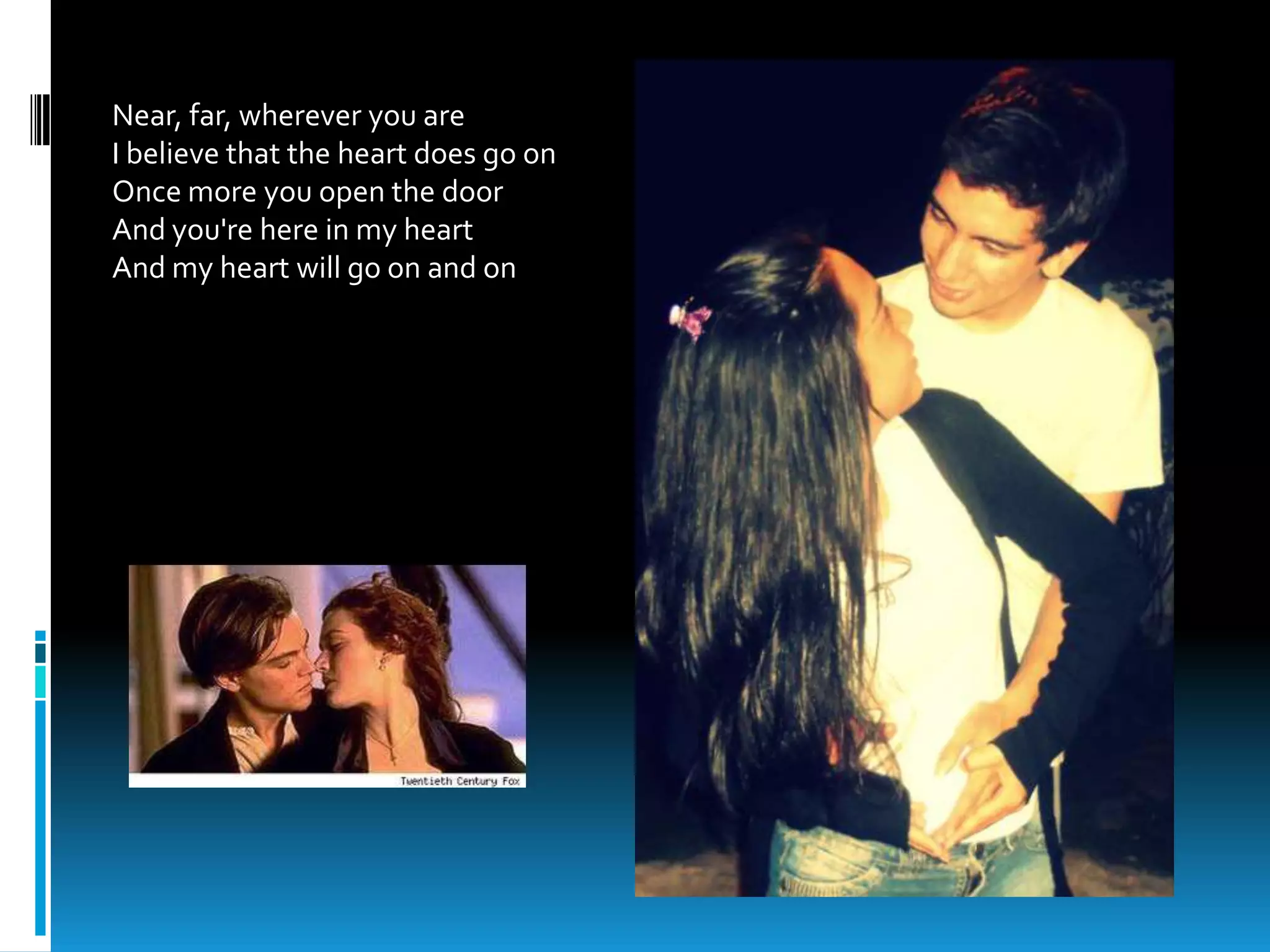 Near, far, wherever you are
I believe that the heart does go on
Once more you open the door
And you're here in my heart
And my heart will go on and on
 