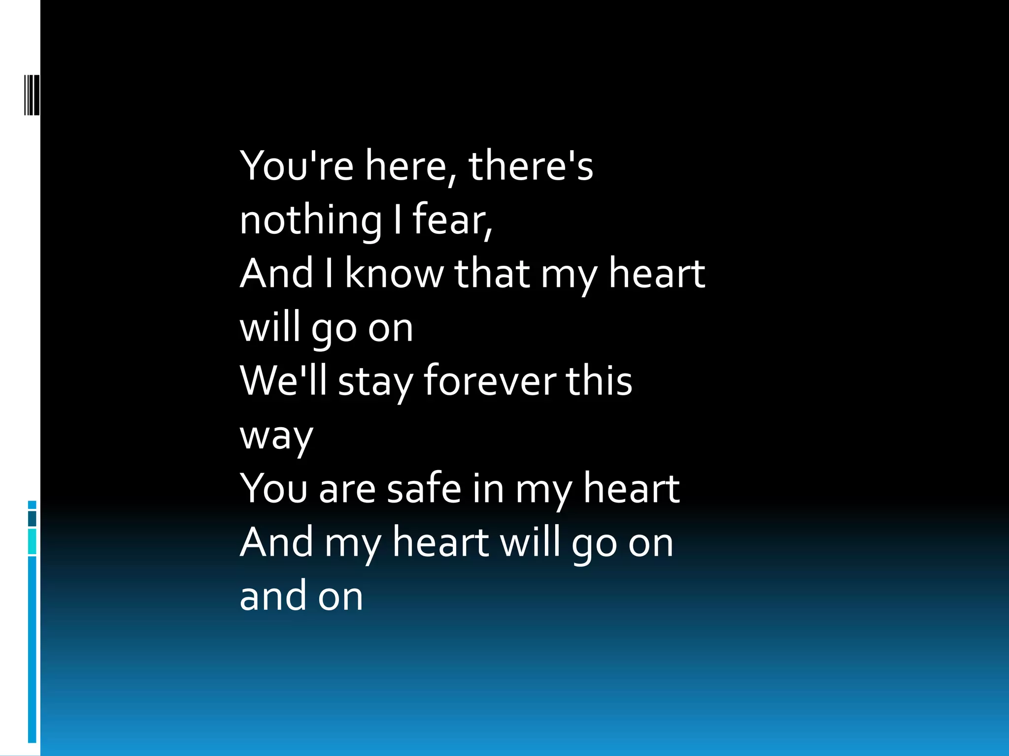 You're here, there's
nothing I fear,
And I know that my heart
will go on
We'll stay forever this
way
You are safe in my heart
And my heart will go on
and on
 