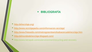  BIBLIOGRAFÍA
• http://elreciclaje.org/
• http://www.reciclajepedia.com/informacion-reciclaje/
• http://www.freewebs.com/metrogreenteam/todoacercadelreciclaje.htm
• http://elmundodelreciclaje.blogspot.com/
• http://www.tetrapak.com/co/environment/recycling-and-recovery
 