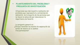  PLANTEAMIENTO DEL PROBLEMAY
PREGUNTA DE INVESTIGACIÓN
Situaciones que dan muestra realmente del
problema que representa la contaminación
ambiental, de la mayoría de las personas que
no hacen la selección por desconocer la
importancia de hacerlo.
La pregunta general es :
Porque teniendo los medios de separación de
botes de basura no lo usamos
frecuentemente?
 