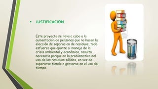  JUSTIFICACIÓN
Este proyecto se lleva a cabo a la
aumentación de personas que no hacen la
elección de separacion de residuos, todo
esfuerzo que apunte al manejo de la
crisis ambiental y económica, resulta
necesaria porque en la problematica del
uso de los residuos sólidos, en vez de
superarse tiende a gravarse en el uso del
tiempo.
 