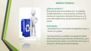 MARCOTEORICO
¿Qué se va hacer ?
El proyecto que se va realizar es ir a unidades
residenciales de un mismo sector, verificar los
medios de separacion de botes de basura, si lo
usan adecuadamente, frecuentemente o no lo
hacen.
Actividades.
- Se realizara 1 o 2 encuestas escogiendo al azar 2
torres ,en 4 pisos.
-Se hara minimo 2 carteles con papel reciclado
sobre el proyecto que estamos socializando, para
que las personas sepan y se informen de lo que se
va hacer y de lo que se esta haciendo.
 