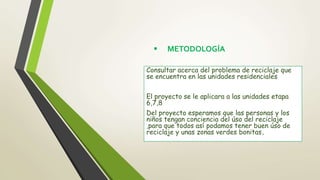  METODOLOGÍA
Consultar acerca del problema de reciclaje que
se encuentra en las unidades residenciales
El proyecto se le aplicara a las unidades etapa
6,7,8
Del proyecto esperamos que las personas y los
niños tengan conciencia del úso del reciclaje
,para que todos así podamos tener buen úso de
reciclaje y unas zonas verdes bonitas.
 