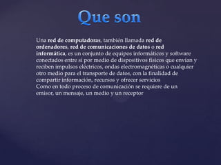 Una red de computadoras, también llamada red de
ordenadores, red de comunicaciones de datos o red
informática, es un conjunto de equipos informáticos y software
conectados entre sí por medio de dispositivos físicos que envían y
reciben impulsos eléctricos, ondas electromagnéticas o cualquier
otro medio para el transporte de datos, con la finalidad de
compartir información, recursos y ofrecer servicios
Como en todo proceso de comunicación se requiere de un
emisor, un mensaje, un medio y un receptor

 