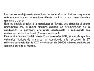 Una de las ventajas más conocidas de los vehículos híbridos es que son
más respetuosos con el medio ambiente que los coches convencionales
gasolina o diésel.
Esto es posible gracias a la tecnología de Toyota, que propulsa el coche
únicamente con el motor eléctrico cuando las circunstancias de la
conducción lo permiten, ahorrando combustible y reduciendo las
emisiones contaminantes de forma considerable.
Desde el lanzamiento del primer Prius en el año 1997, se calcula que los
vehículos híbridos de la marca han contribuido a la reducción de 67
millones de toneladas de CO2 y alrededor de 25.000 millones de litros de
gasolina en todo el mundo.
 
