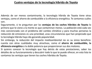 Cuatro ventajas de la tecnología híbrida de Toyota
Además de ser menos contaminante, la tecnología híbrida de Toyota tiene otras
ventajas, como el ahorro de combustible o la eficiencia energética. Te contamos cuáles
son.
Seguramente, si te preguntan por las ventajas de los coches híbridos de Toyota lo
primero que te viene a la mente es que contaminan menos. La población está cada vez
más concienciada con el problema del cambio climático y para muchas personas la
reducción de emisiones es una prioridad, unas circunstancias que han propiciado que
la tecnología híbrida haya ido ganando popularidad.
Sin embargo, la reducción del impacto medioambiental no es su único beneficio:
cuenta con otras cualidades muy atractivas, como el ahorro de combustible, la
eficiencia energética o la doble potencia que proporcionan sus dos motores.
Si quieres conocer la tecnología que hay detrás de estas prestaciones, saber los
detalles de su funcionamiento y descubrir todo lo que te puede ofrecer, en esta lista te
contamos las ventajas que tienen los coches híbridos de Toyota.
 