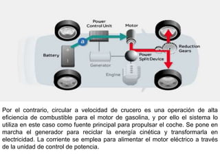 Por el contrario, circular a velocidad de crucero es una operación de alta
eficiencia de combustible para el motor de gasolina, y por ello el sistema lo
utiliza en este caso como fuente principal para propulsar el coche. Se pone en
marcha el generador para reciclar la energía cinética y transformarla en
electricidad. La corriente se emplea para alimentar el motor eléctrico a través
de la unidad de control de potencia.
 